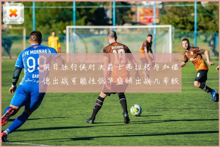 明日独行侠对决爵士弗拉格与加福德出战可能性低华盛顿出战几率较高