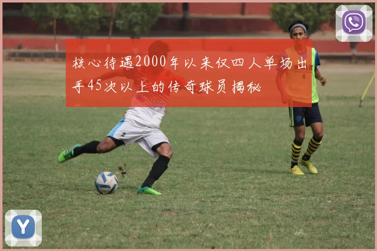 核心待遇2000年以来仅四人单场出手45次以上的传奇球员揭秘