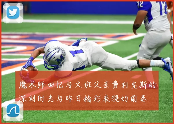 魔术师回忆与文班父亲费利克斯的深刻时光与昨日精彩表现的前奏