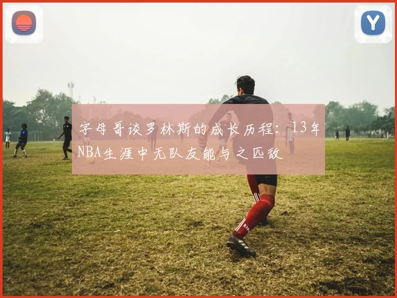 字母哥谈罗林斯的成长历程：13年NBA生涯中无队友能与之匹敌