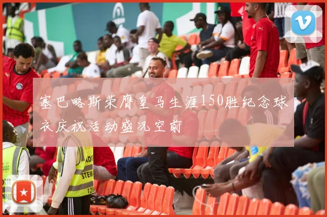 塞巴略斯荣膺皇马生涯150胜纪念球衣庆祝活动盛况空前
