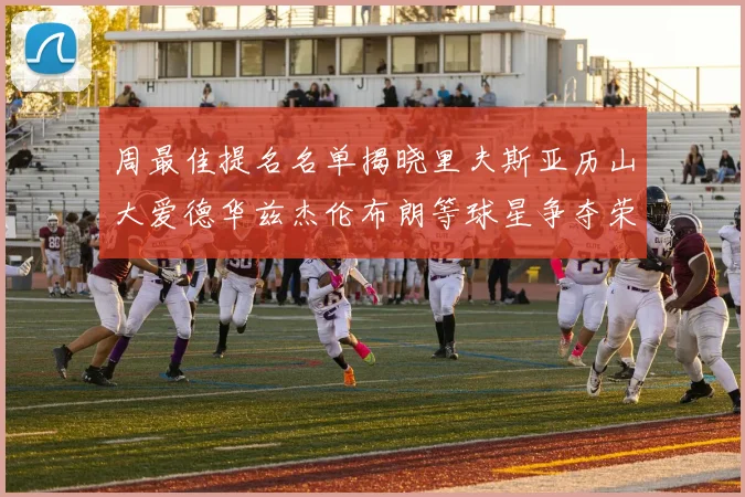 周最佳提名名单揭晓里夫斯亚历山大爱德华兹杰伦布朗等球星争夺荣誉