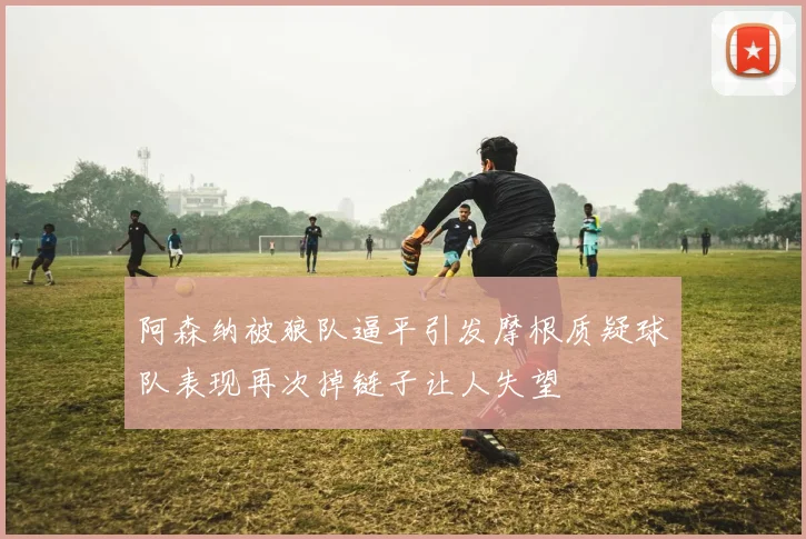 阿森纳被狼队逼平引发摩根质疑球队表现再次掉链子让人失望