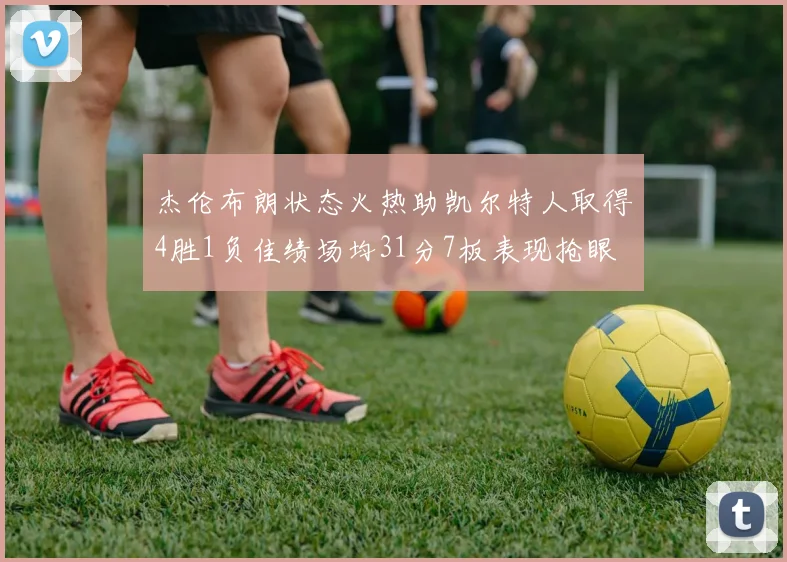 杰伦布朗状态火热助凯尔特人取得4胜1负佳绩场均31分7板表现抢眼