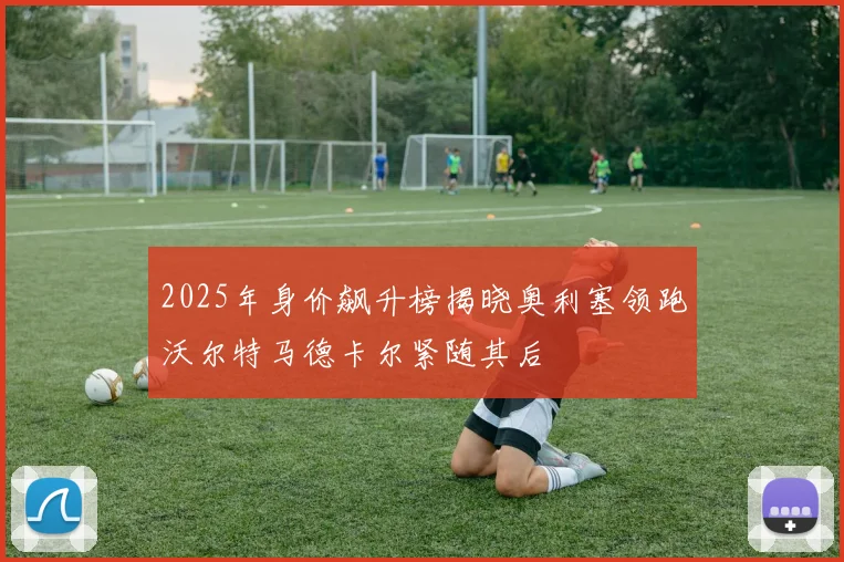 2025年身价飙升榜揭晓奥利塞领跑沃尔特马德卡尔紧随其后