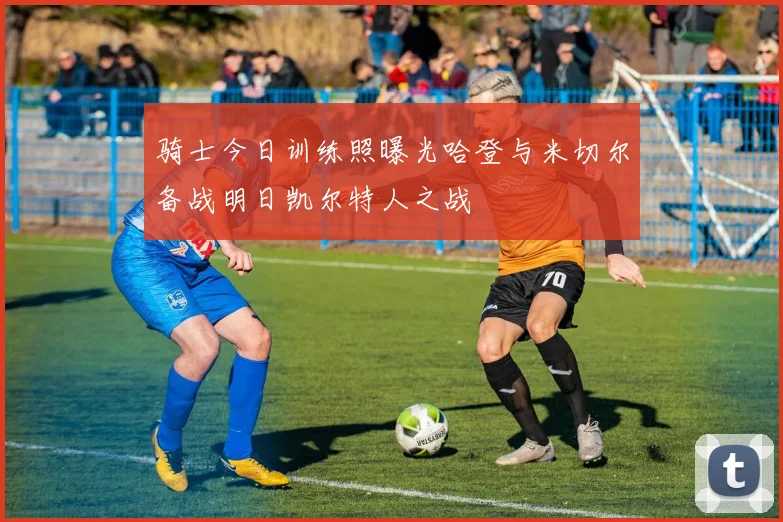 骑士今日训练照曝光哈登与米切尔备战明日凯尔特人之战