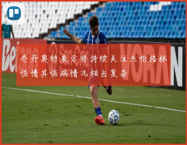 乔丹奥特表示将持续关注杰伦格林伤情其伤病情况相当复杂