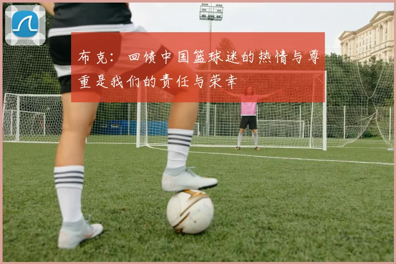 布克：回馈中国篮球迷的热情与尊重是我们的责任与荣幸