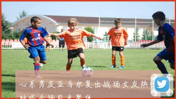 心系男友亚马尔复出战场女友热情助威全场目光聚焦
