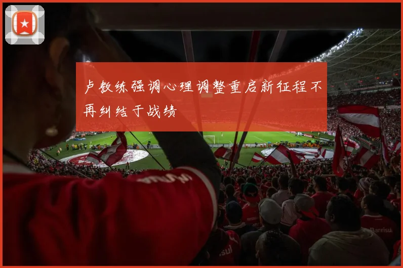 卢教练强调心理调整重启新征程不再纠结于战绩