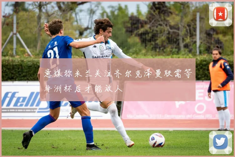 意媒称米兰关注齐尔克泽曼联需等非洲杯后才能放人