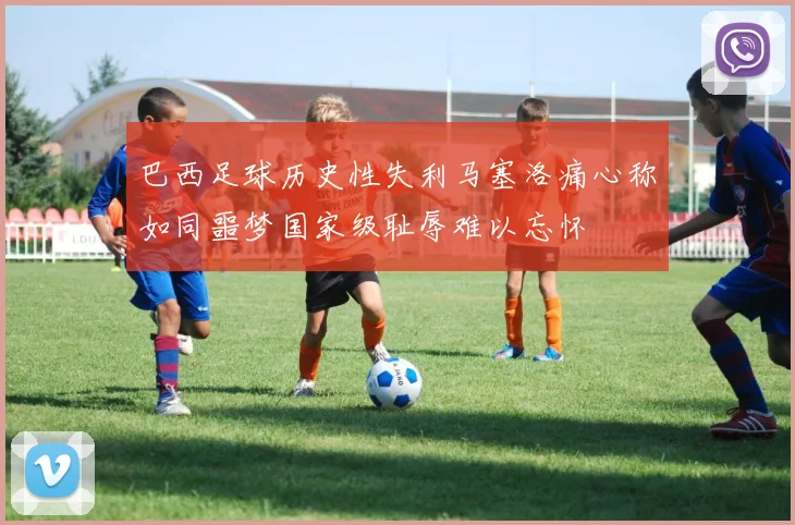 巴西足球历史性失利马塞洛痛心称如同噩梦国家级耻辱难以忘怀