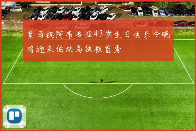 皇马祝阿韦洛亚43岁生日快乐今晚将迎来伯纳乌执教首秀