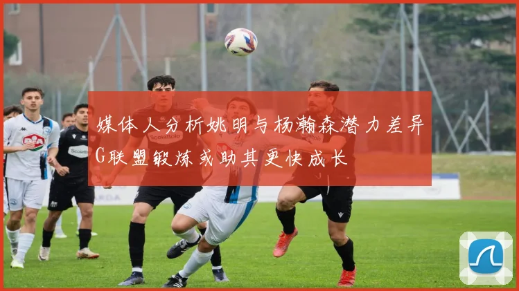 媒体人分析姚明与杨瀚森潜力差异G联盟锻炼或助其更快成长