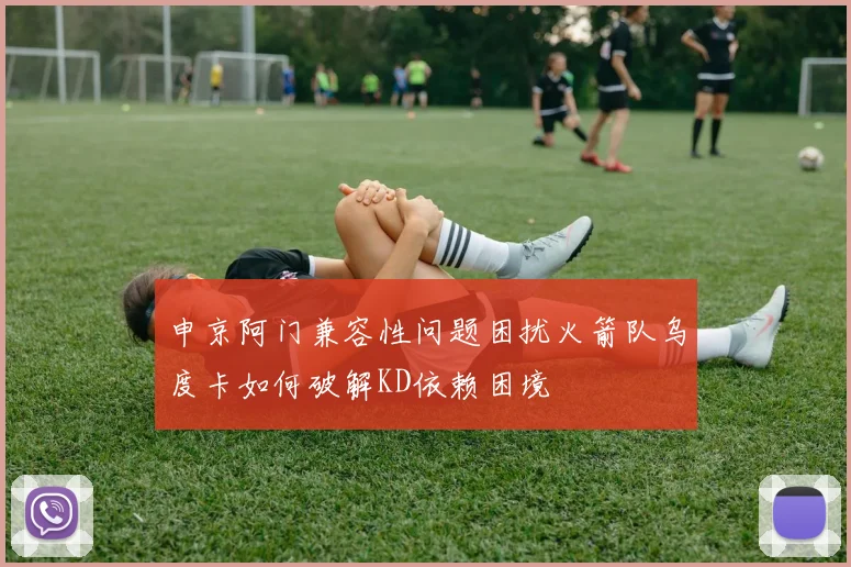申京阿门兼容性问题困扰火箭队乌度卡如何破解KD依赖困境