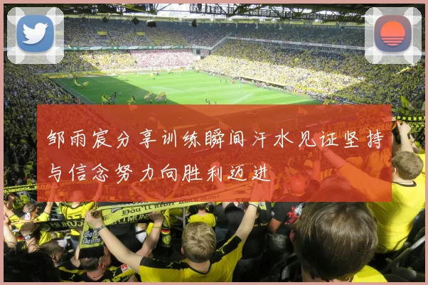 邹雨宸分享训练瞬间汗水见证坚持与信念努力向胜利迈进