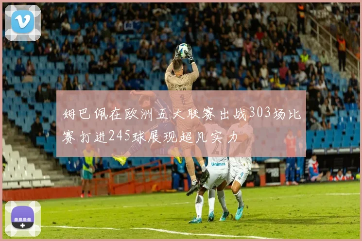 姆巴佩在欧洲五大联赛出战303场比赛打进245球展现超凡实力