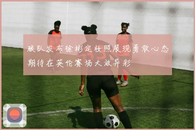 狼队发布徐彬定妆照展现勇敢心态期待在英伦赛场大放异彩