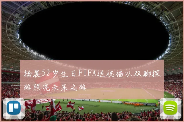 杨晨52岁生日FIFA送祝福以双脚探路照亮未来之路