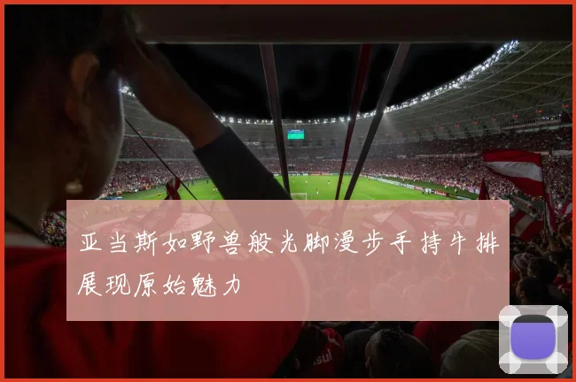 亚当斯如野兽般光脚漫步手持牛排展现原始魅力
